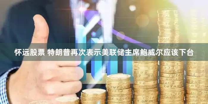 怀远股票 特朗普再次表示美联储主席鲍威尔应该下台