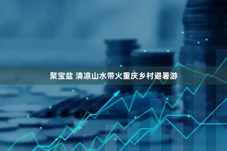 聚宝盆 清凉山水带火重庆乡村避暑游