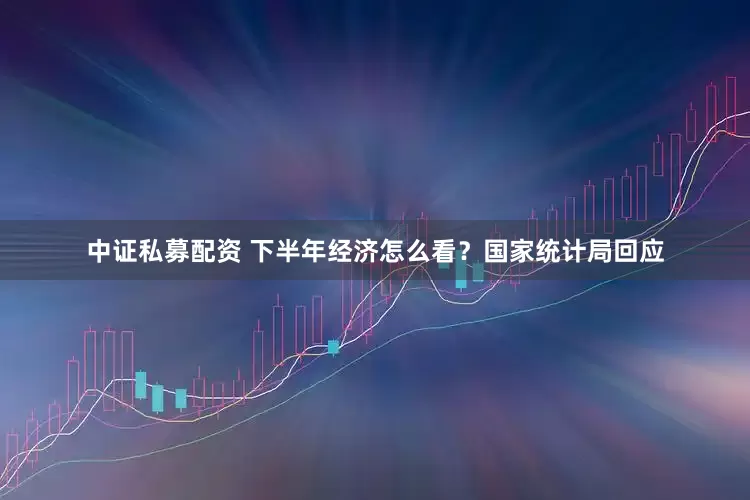 中证私募配资 下半年经济怎么看？国家统计局回应