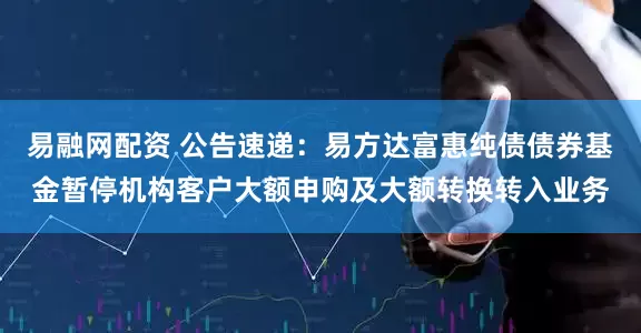 易融网配资 公告速递：易方达富惠纯债债券基金暂停机构客户大额申购及大额转换转入业务