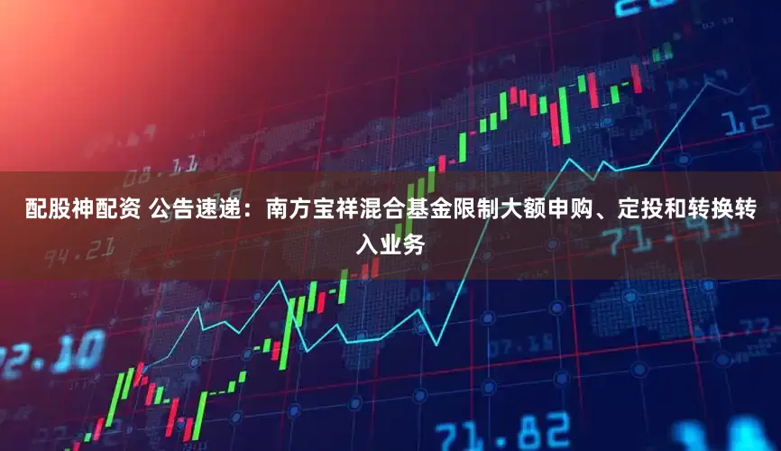 配股神配资 公告速递：南方宝祥混合基金限制大额申购、定投和转换转入业务