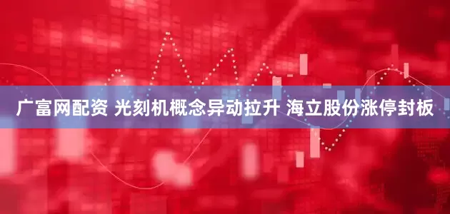 广富网配资 光刻机概念异动拉升 海立股份涨停封板
