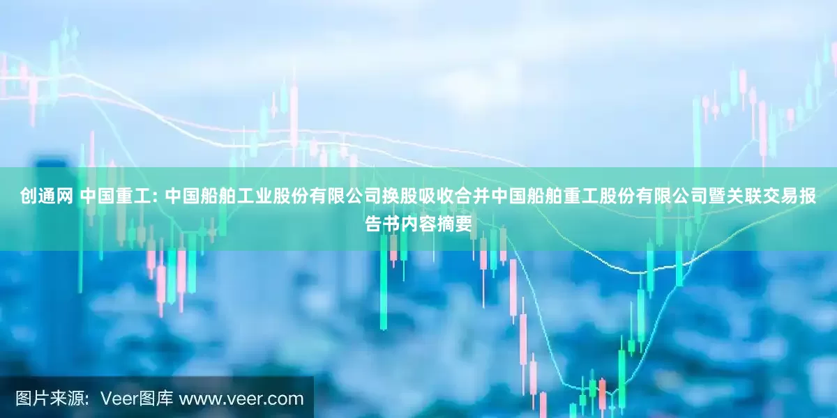 创通网 中国重工: 中国船舶工业股份有限公司换股吸收合并中国船舶重工股份有限公司暨关联交易报告书内容摘要