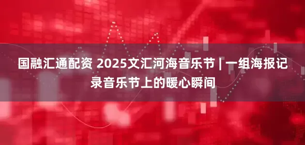 国融汇通配资 2025文汇河海音乐节 | 一组海报记录音乐节上的暖心瞬间