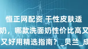 恒正网配资 干性皮肤适合什么洗面奶，哪款洗面奶性价比高又好用精选指南？_贝兰_成分_Fresh-