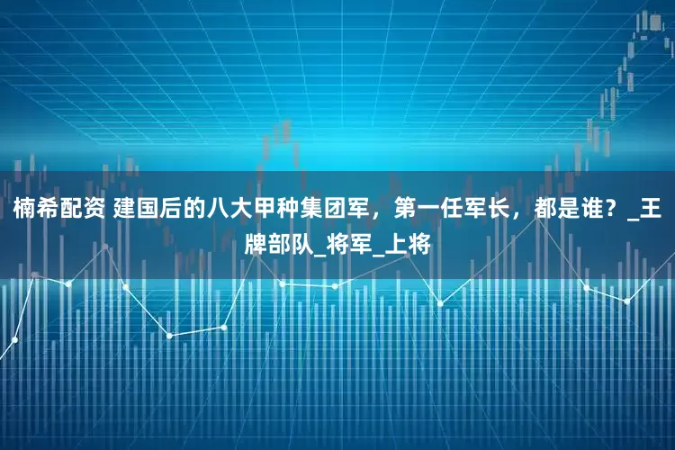 楠希配资 建国后的八大甲种集团军，第一任军长，都是谁？_王牌部队_将军_上将
