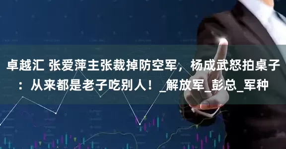 卓越汇 张爱萍主张裁掉防空军，杨成武怒拍桌子：从来都是老子吃别人！_解放军_彭总_军种