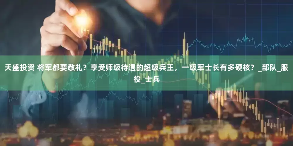 天盛投资 将军都要敬礼？享受师级待遇的超级兵王，一级军士长有多硬核？_部队_服役_士兵