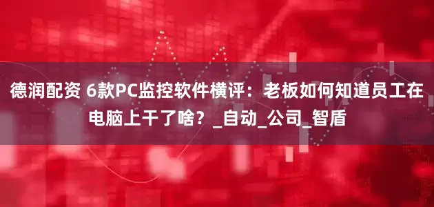德润配资 6款PC监控软件横评：老板如何知道员工在电脑上干了啥？_自动_公司_智盾