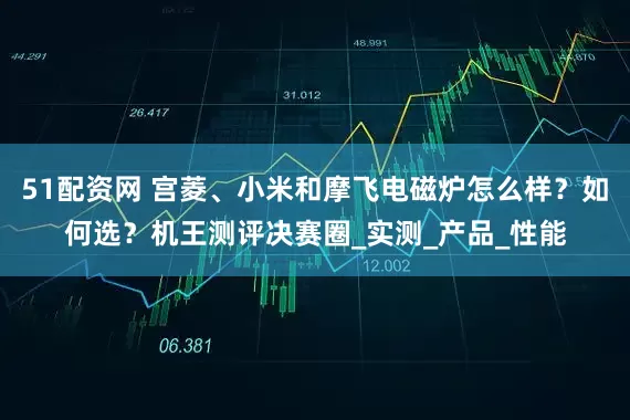 51配资网 宫菱、小米和摩飞电磁炉怎么样？如何选？机王测评决赛圈_实测_产品_性能