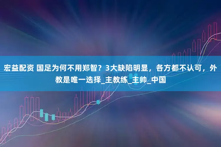 宏益配资 国足为何不用郑智？3大缺陷明显，各方都不认可，外教是唯一选择_主教练_主帅_中国