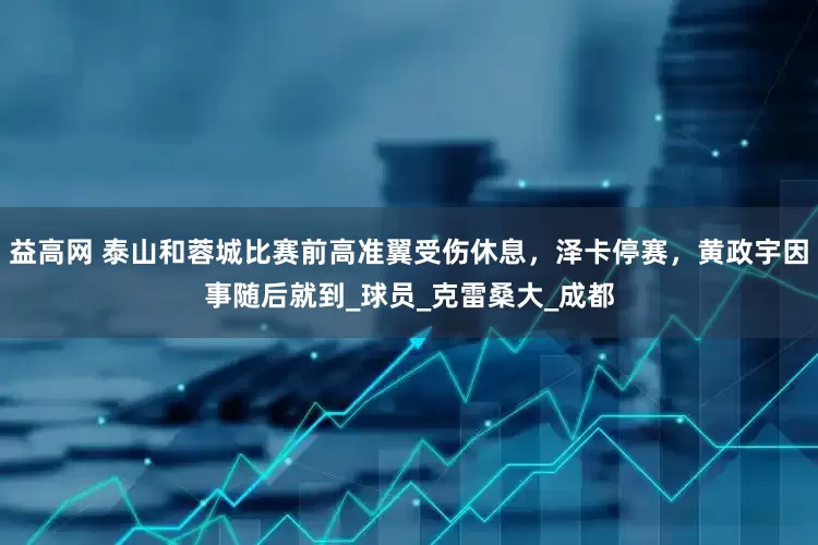 益高网 泰山和蓉城比赛前高准翼受伤休息，泽卡停赛，黄政宇因事随后就到_球员_克雷桑大_成都