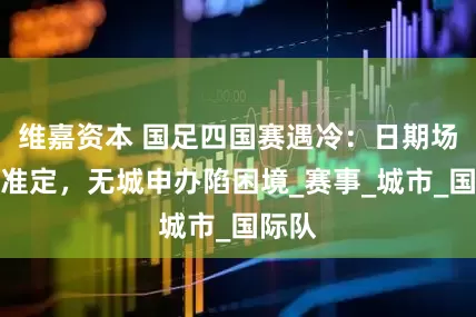 维嘉资本 国足四国赛遇冷：日期场地标准定，无城申办陷困境_赛事_城市_国际队