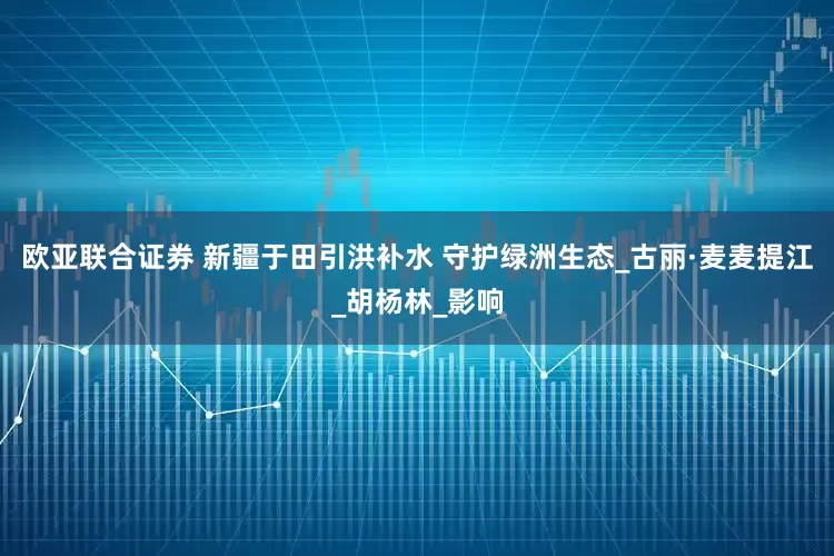 欧亚联合证券 新疆于田引洪补水 守护绿洲生态_古丽·麦麦提江_胡杨林_影响