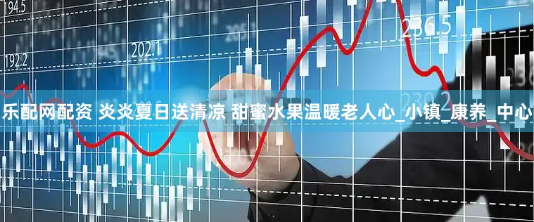乐配网配资 炎炎夏日送清凉 甜蜜水果温暖老人心_小镇_康养_中心