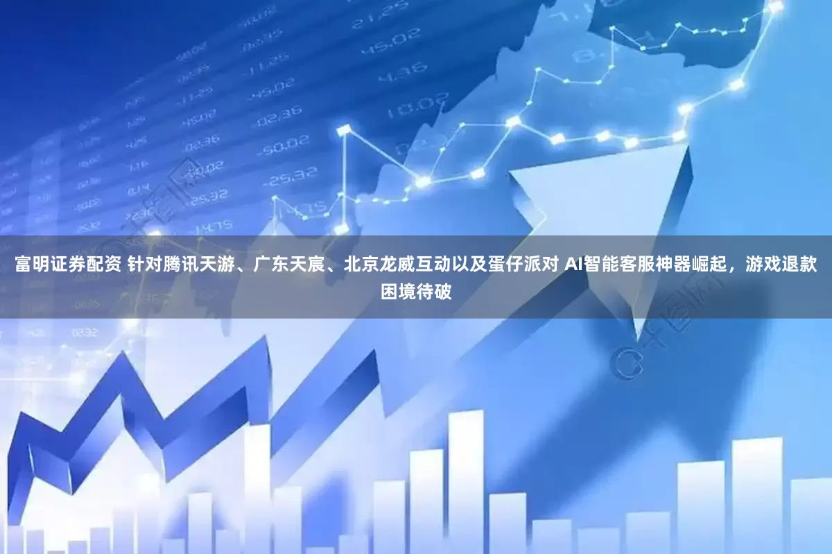 富明证券配资 针对腾讯天游、广东天宸、北京龙威互动以及蛋仔派对 AI智能客服神器崛起，游戏退款困境待破