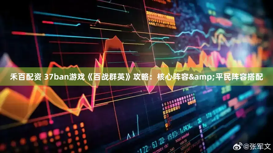 禾百配资 37ban游戏《百战群英》攻略：核心阵容&平民阵容搭配