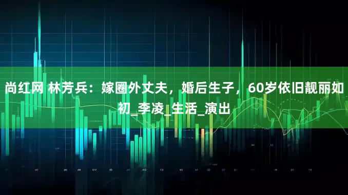 尚红网 林芳兵：嫁圈外丈夫，婚后生子，60岁依旧靓丽如初_李凌_生活_演出
