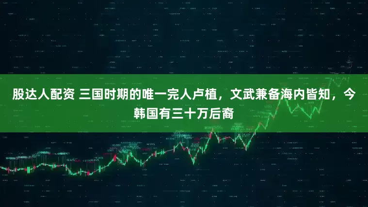 股达人配资 三国时期的唯一完人卢植，文武兼备海内皆知，今韩国有三十万后裔