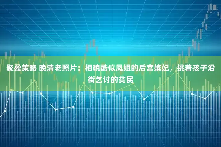 聚盈策略 晚清老照片：相貌酷似凤姐的后宫嫔妃，挑着孩子沿街乞讨的贫民