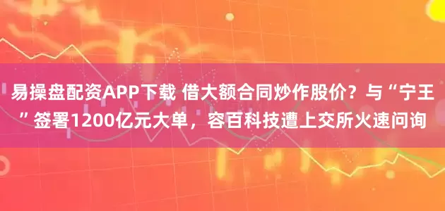 易操盘配资APP下载 借大额合同炒作股价？与“宁王”签署1200亿元大单，容百科技遭上交所火速问询